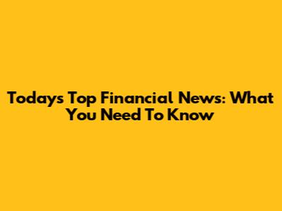 Today's Top Financial News: What You Need To Know