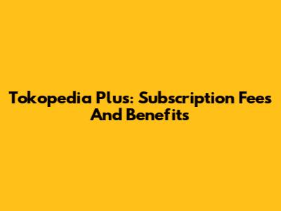 Tokopedia Plus: Subscription Fees And Benefits