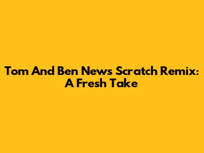 Tom And Ben News Scratch Remix: A Fresh Take
