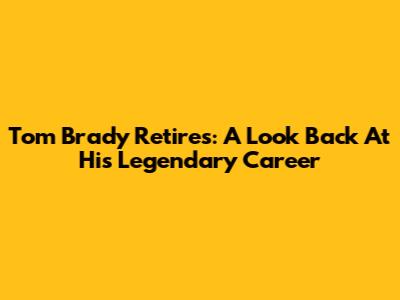 Tom Brady Retires: A Look Back At His Legendary Career