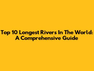 Top 10 Longest Rivers In The World: A Comprehensive Guide