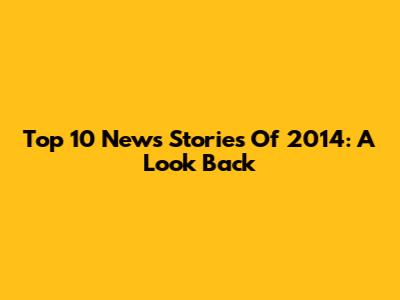 Top 10 News Stories Of 2014: A Look Back