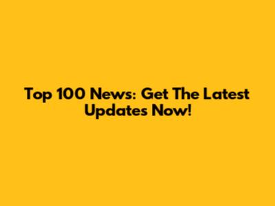 Top 100 News: Get The Latest Updates Now!