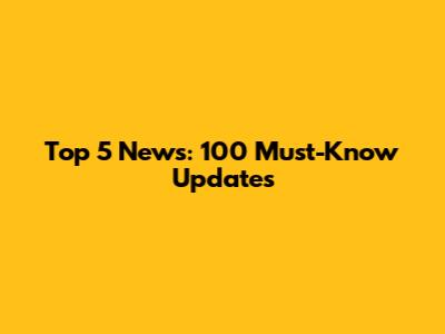 Top 5 News: 100 Must-Know Updates