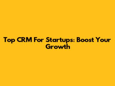 Top CRM For Startups: Boost Your Growth