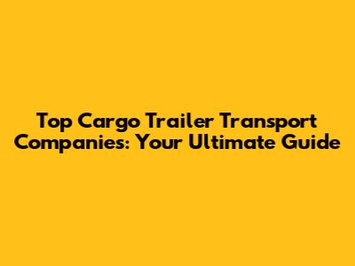 Top Cargo Trailer Transport Companies: Your Ultimate Guide