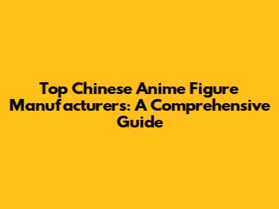 Top Chinese Anime Figure Manufacturers: A Comprehensive Guide
