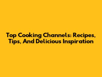 Top Cooking Channels: Recipes, Tips, And Delicious Inspiration