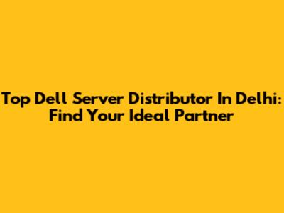 Top Dell Server Distributor In Delhi: Find Your Ideal Partner