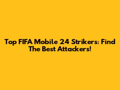 Top FIFA Mobile 24 Strikers: Find The Best Attackers!