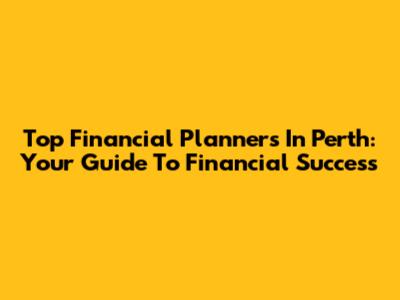 Top Financial Planners In Perth: Your Guide To Financial Success