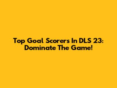 Top Goal Scorers In DLS 23: Dominate The Game!