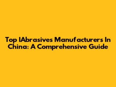 Top IAbrasives Manufacturers In China: A Comprehensive Guide