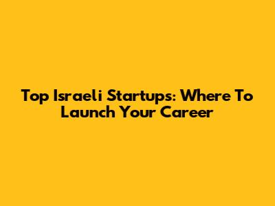 Top Israeli Startups: Where To Launch Your Career