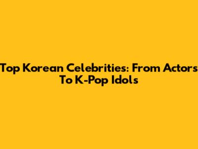 Top Korean Celebrities: From Actors To K-Pop Idols