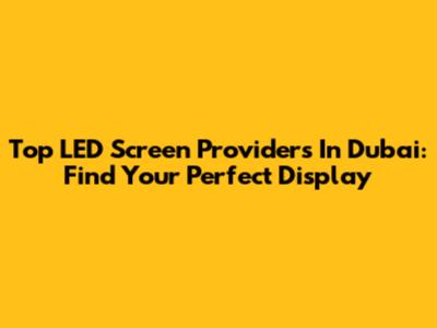 Top LED Screen Providers In Dubai: Find Your Perfect Display