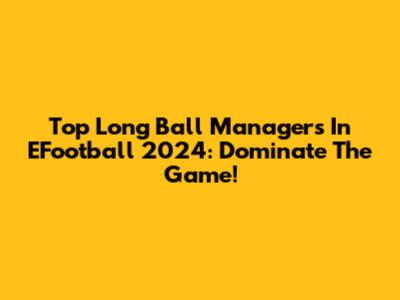 Top Long Ball Managers In EFootball 2024: Dominate The Game!