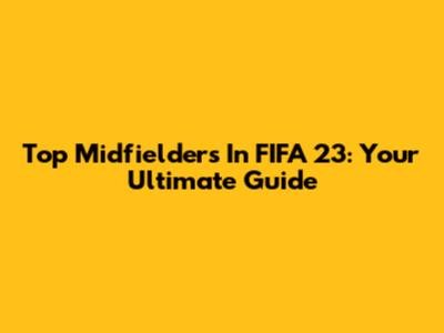 Top Midfielders In FIFA 23: Your Ultimate Guide