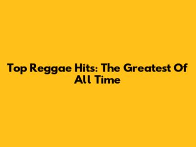 Top Reggae Hits: The Greatest Of All Time
