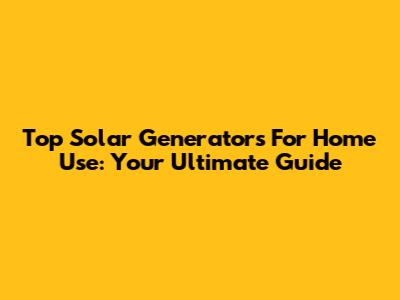 Top Solar Generators For Home Use: Your Ultimate Guide
