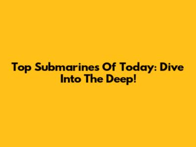Top Submarines Of Today: Dive Into The Deep!