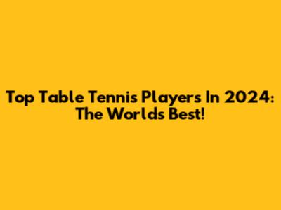 Top Table Tennis Players In 2024: The World's Best!