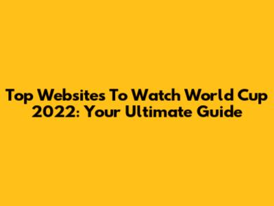 Top Websites To Watch World Cup 2022: Your Ultimate Guide