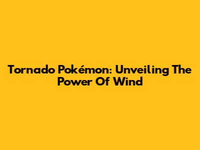 Tornado Pokémon: Unveiling The Power Of Wind