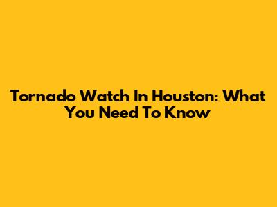 Tornado Watch In Houston: What You Need To Know