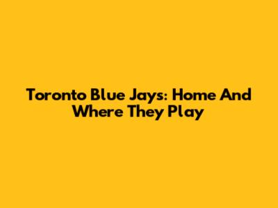 Toronto Blue Jays: Home And Where They Play