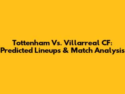 Tottenham Vs. Villarreal CF: Predicted Lineups & Match Analysis