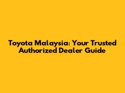 Toyota Malaysia: Your Trusted Authorized Dealer Guide