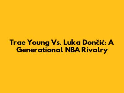 Trae Young Vs. Luka Dončić: A Generational NBA Rivalry