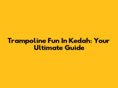 Trampoline Fun In Kedah: Your Ultimate Guide