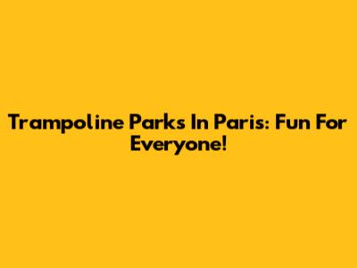 Trampoline Parks In Paris: Fun For Everyone!