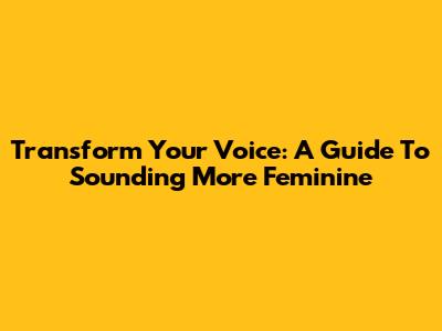 Transform Your Voice: A Guide To Sounding More Feminine