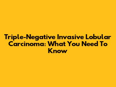Triple-Negative Invasive Lobular Carcinoma: What You Need To Know