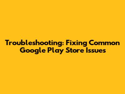 Troubleshooting: Fixing Common Google Play Store Issues
