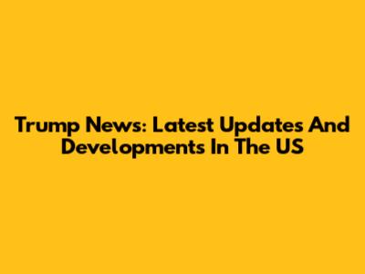 Trump News: Latest Updates And Developments In The US