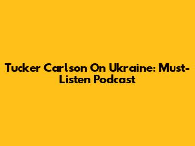 Tucker Carlson On Ukraine: Must-Listen Podcast