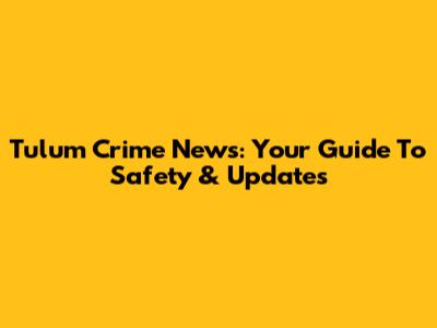 Tulum Crime News: Your Guide To Safety & Updates