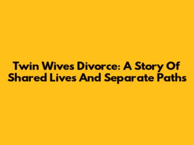 Twin Wives' Divorce: A Story Of Shared Lives And Separate Paths