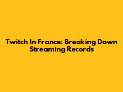 Twitch In France: Breaking Down Streaming Records