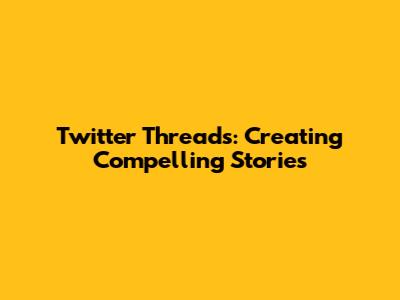 Twitter Threads: Creating Compelling Stories