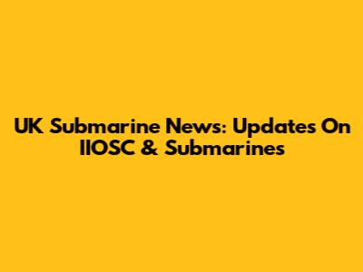 UK Submarine News: Updates On IIOSC & Submarines