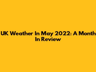 UK Weather In May 2022: A Month In Review