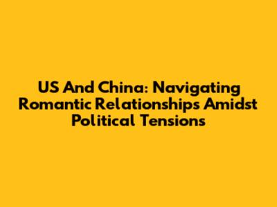 US And China: Navigating Romantic Relationships Amidst Political Tensions