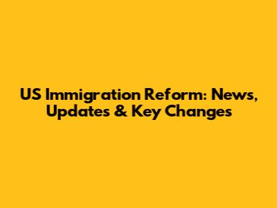 US Immigration Reform: News, Updates & Key Changes