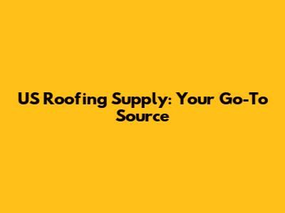 US Roofing Supply: Your Go-To Source