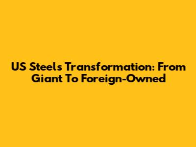 US Steel's Transformation: From Giant To Foreign-Owned
